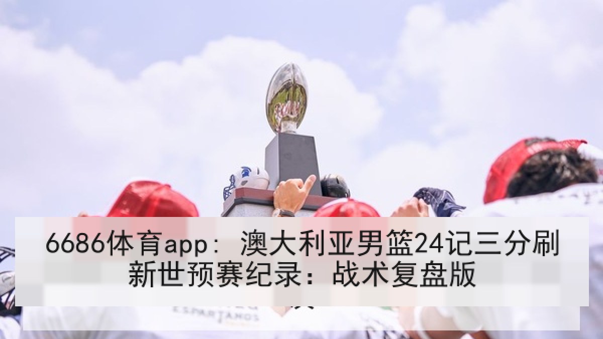 6686体育app: 澳大利亚男篮24记三分刷新世预赛纪录：战术复盘版