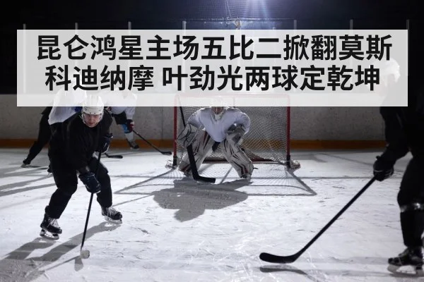 昆仑鸿星主场五比二掀翻莫斯科迪纳摩 叶劲光两球定乾坤