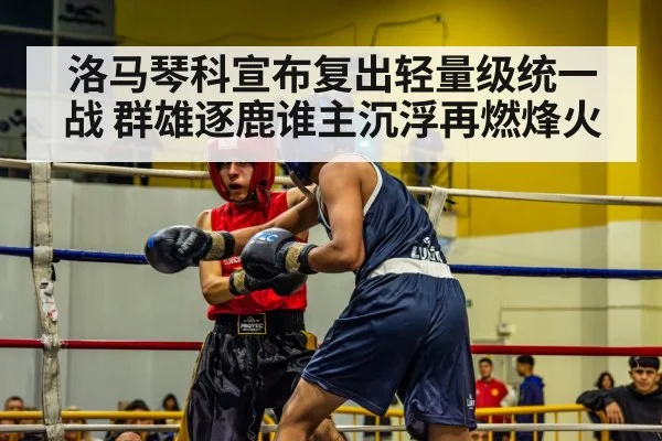 洛马琴科宣布复出轻量级统一战 群雄逐鹿谁主沉浮再燃烽火