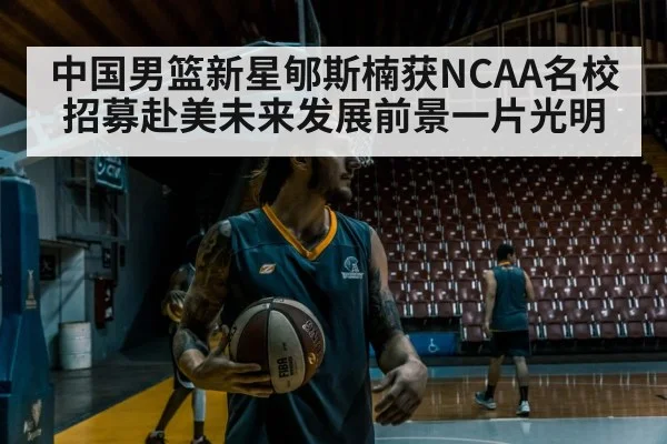 中国男篮新星郇斯楠获NCAA名校招募赴美未来发展前景一片光明