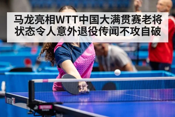 马龙亮相WTT中国大满贯赛老将状态令人意外退役传闻不攻自破